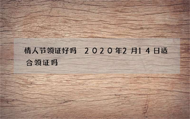 情人节领证好吗 2020年2月14日适合领证吗